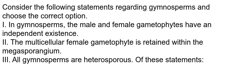Consider the following statements regarding gymnosperms and choose the correct option. I. In gymnosperms, the male and female gametophytes have an independent existence. II. The multicellular female gametophyte is retained within the megasporangium. III. All gymnosperms are heterosporous. Of these statements: