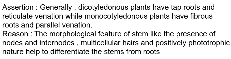 Assertion : Generally , dicotyledonous plants have tap roots and reticulate venation while monocotyledonous plants have fibrous roots and parallel venation. Reason : The morphological feature of stem like the presence of nodes and internodes , multicellular hairs and positively phototrophic nature help to differentiate the stems from roots