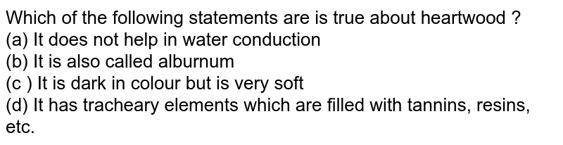 Which of the following statements are is true about heartwood ? (a) It does not help in water conduction (b) It is also called alburnum (c ) It is dark in colour but is very soft (d) It has tracheary elements which are filled with tannins, resins, etc.