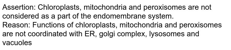 Assertion: Chloroplasts, mitochondria and peroxisomes are not considered as a part of the endomembrane system. Reason: Functions of chloroplasts, mitochondria and peroxisomes are not coordinated with ER, golgi complex, lysosomes and vacuoles