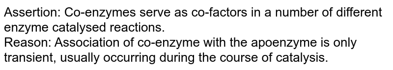 Assertion: Co-enzymes serve as co-factors in a number of different enzyme catalysed reactions. <br> Reason: Association of co-enzyme with the apoenzyme is only transient, usually occurring during the course of catalysis.