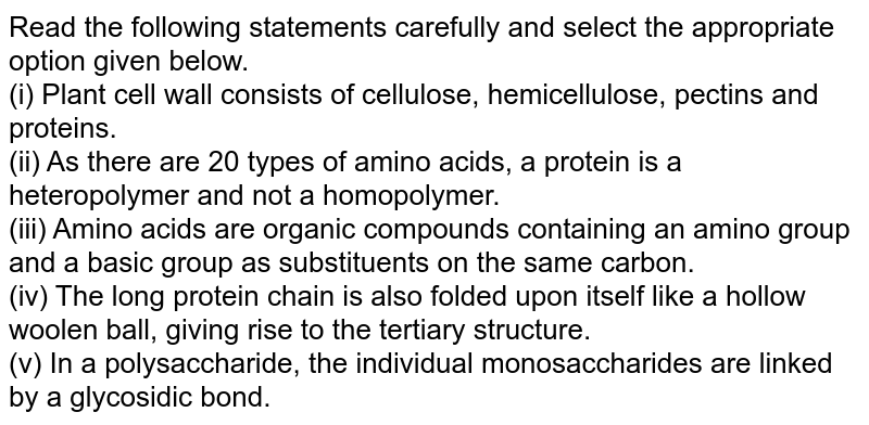 Read the following statements carefully and select the appropriate option given below. (i) Plant cell wall consists of cellulose, hemicellulose, pectins and proteins. (ii) As there are 20 types of amino acids, a protein is a heteropolymer and not a homopolymer. (iii) Amino acids are organic compounds containing an amino group and a basic group as substituents on the same carbon. (iv) The long protein chain is also folded upon itself like a hollow woolen ball, giving rise to the tertiary structure. (v) In a polysaccharide, the individual monosaccharides are linked by a glycosidic bond.