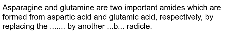 Asparagine and glutamine are two important amides which are formed from aspartic acid and glutamic acid, respectively, by replacing the ....... by another ...b... radicle.