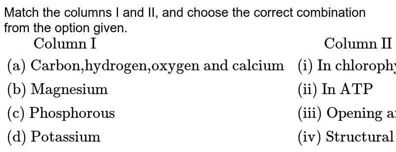 Match the columns I and II, and choose the correct combination from the option given. {:(" Column I"," Column II"),("(a) Carbon,hydrogen,oxygen and calcium","(i) In chlorophyll"),("(b) Magnesium","(ii) In ATP"),("(c) Phosphorous","(iii) Opening and closing of stomata"),("(d) Potassium","(iv) Structural element of cell"):}