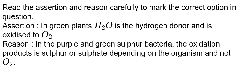Read the assertion and reason carefully to mark the correct option in question. Assertion : In green plants H_(2)O is the hydrogen donor and is oxidised to O_(2) . Reason : In the purple and green sulphur bacteria, the oxidation products is sulphur or sulphate depending on the organism and not O_(2) .