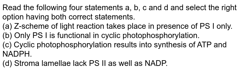Read the following four statements a, b, c and d and select the right option having both correct statements. (a) Z-scheme of light reaction takes place in presence of PS I only. (b) Only PS I is functional in cyclic photophosphorylation. (c) Cyclic photophosphorylation results into synthesis of ATP and NADPH. (d) Stroma lamellae lack PS II as well as NADP.