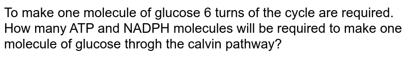 To make one molecule of glucose 6 turns of the cycle are required. How many ATP and NADPH molecules will be required to make one molecule of glucose throgh the calvin pathway?