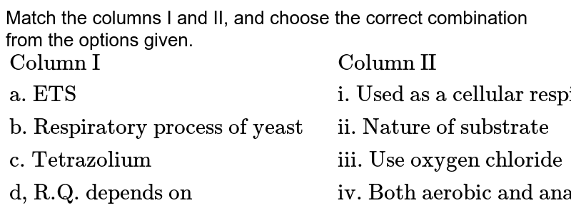 Match the columns I and II, and choose the correct combination from the options given. {:("Column I ","Column II"),("a. ETS","i. Used as a cellular respiration indicator"),("b. Respiratory process of yeast ","ii. Nature of substrate "),("c. Tetrazolium","iii. Use oxygen chloride"),("d, R.Q. depends on ","iv. Both aerobic and anaerobic"):}