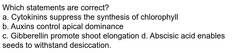 Which statements are correct? a. Cytokinins suppress the synthesis of chlorophyll b. Auxins control apical dominance c. Gibberellin promote shoot elongation d. Abscisic acid enables seeds to withstand desiccation.