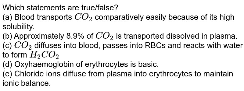 Which statements are true/false? (a) Blood transports CO_(2) comparatively easily because of its high solubility. (b) Approximately 8.9% of CO_(2) is transported dissolved in plasma. (c) CO_(2) diffuses into blood, passes into RBCs and reacts with water to form H_(2)CO_(2) (d) Oxyhaemoglobin of erythrocytes is basic. (e) Chloride ions diffuse from plasma into erythrocytes to maintain ionic balance.