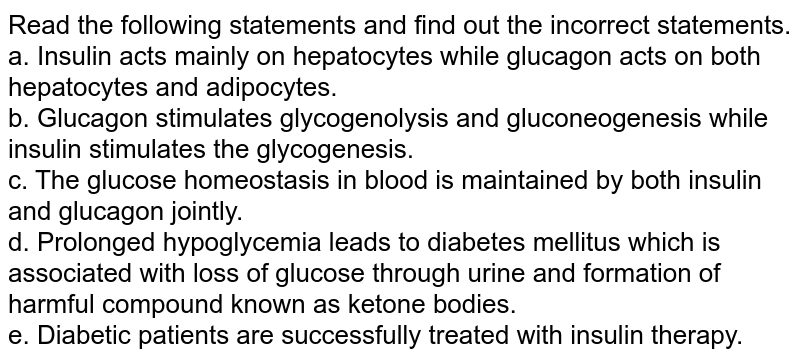 Read the following statements and find out the incorrect statements. a. Insulin acts mainly on hepatocytes while glucagon acts on both hepatocytes and adipocytes. b. Glucagon stimulates glycogenolysis and gluconeogenesis while insulin stimulates the glycogenesis. c. The glucose homeostasis in blood is maintained by both insulin and glucagon jointly. d. Prolonged hypoglycemia leads to diabetes mellitus which is associated with loss of glucose through urine and formation of harmful compound known as ketone bodies. e. Diabetic patients are successfully treated with insulin therapy.
