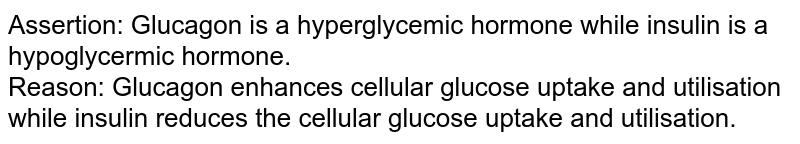 Assertion: Glucagon is a hyperglycemic hormone while insulin is a hypoglycermic hormone. Reason: Glucagon enhances cellular glucose uptake and utilisation while insulin reduces the cellular glucose uptake and utilisation.