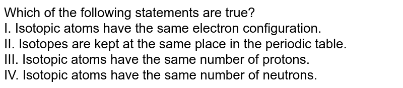 Which of the following statements are true? I. Isotopic atoms have the same electron configuration. II. Isotopes are kept at the same place in the periodic table. III. Isotopic atoms have the same number of protons. IV. Isotopic atoms have the same number of neutrons.