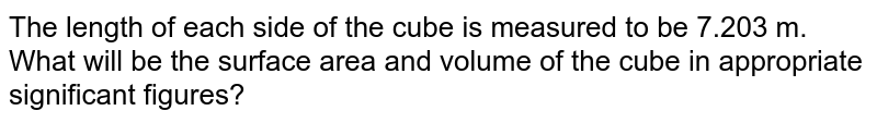 The length of each side of the cube is measured to be 7.203 m. What will be the surface area and volume of the cube in appropriate significant figures?