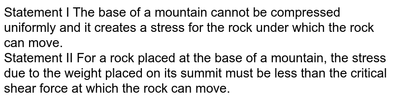 Statement I The base of a mountain cannot be compressed uniformly and it creates a stress for the rock under which the rock can move. Statement II For a rock placed at the base of a mountain, the stress due to the weight placed on its summit must be less than the critical shear force at which the rock can move.