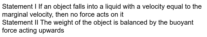 Statement I If an object falls into a liquid with a velocity equal to the marginal velocity, then no force acts on it Statement II The weight of the object is balanced by the buoyant force acting upwards