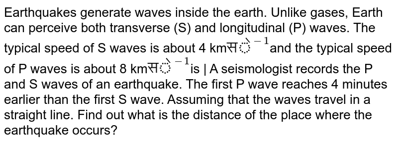 Earthquakes generate waves inside the earth. Unlike gases, Earth can perceive both transverse (S) and longitudinal (P) waves. The typical speed of S waves is about 4 km "से"^(-1) and the typical speed of P waves is about 8 km "से"^(-1) is | A seismologist records the P and S waves of an earthquake. The first P wave reaches 4 minutes earlier than the first S wave. Assuming that the waves travel in a straight line. Find out what is the distance of the place where the earthquake occurs?