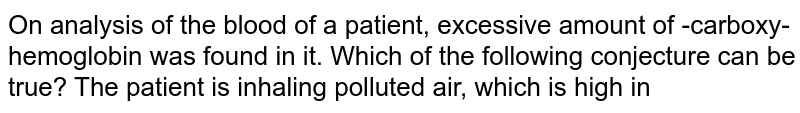 On analysis of the blood of a patient, high amount of carboxy-hemoglobin was found in it. Which of the following conjecture can be true? The patient is inhaling polluted air, which is high in