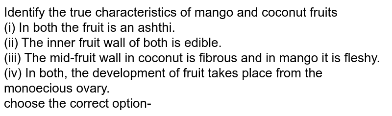Identify the true characteristics of mango and coconut fruits (i) In both the fruit is an ashthi. (ii) The inner fruit wall of both is edible. (iii) The mid-fruit wall in coconut is fibrous and in mango it is fleshy. (iv) In both, the development of fruit takes place from the monoecious ovary. choose the correct option-