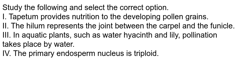 Study the following and select the correct option. I. Tapetum provides nutrition to the developing pollen grains. II. The hilum represents the joint between the carpel and the funicle. III. In aquatic plants, such as water hyacinth and lily, pollination takes place by water. IV. The primary endosperm nucleus is triploid.