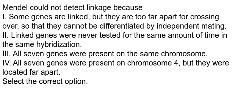 Mendel could not detect linkage because I. Some genes are linked, but they are too far apart for crossing over, so that they cannot be differentiated by independent mating. II. Linked genes were never tested for the same amount of time in the same hybridization. III. All seven genes were present on the same chromosome. IV. All seven genes were present on chromosome 4, but they were located far apart. Select the correct option.