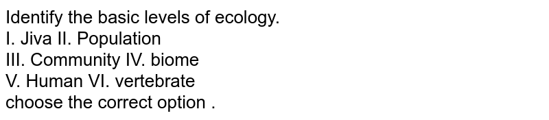 Identify the basic levels of ecology. I. Jiva II. Population III. Community IV. biome V. Human VI. vertebrate choose the correct option .