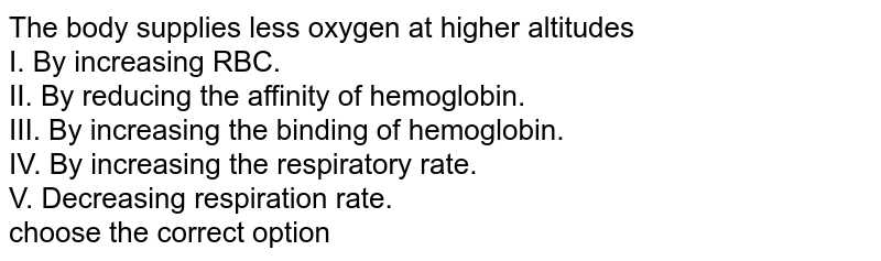 The body supplies less oxygen at higher altitudes I. By increasing RBC. II. By reducing the affinity of hemoglobin. III. By increasing the binding of hemoglobin. IV. By increasing the respiratory rate. V. Decreasing respiration rate. choose the correct option