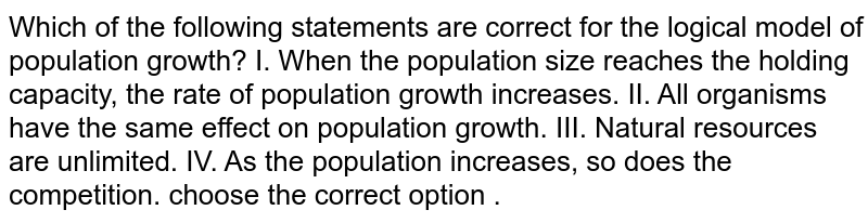 Which of the following statements are correct for the logical model of population growth? I. When the population size reaches the holding capacity, the rate of population growth increases. II. All organisms have the same effect on population growth. III. Natural resources are unlimited. IV. As the population increases, so does the competition. choose the correct option .