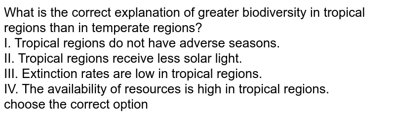 What is the correct explanation of greater biodiversity in tropical regions than in temperate regions? I. Tropical regions do not have adverse seasons. II. Tropical regions receive less solar light. III. Extinction rates are low in tropical regions. IV. The availability of resources is high in tropical regions. choose the correct option