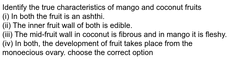 Identify the true characteristics of mango and coconut fruits (i) In both the fruit is an ashthi. (ii) The inner fruit wall of both is edible. (iii) The mid-fruit wall in coconut is fibrous and in mango it is fleshy. (iv) In both, the development of fruit takes place from the monoecious ovary. choose the correct option