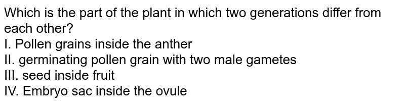Which is the part of the plant in which two generations differ from each other? I. Pollen grains inside the anther II. germinating pollen grain with two male gametes III. seed inside fruit IV. Embryo sac inside the ovule