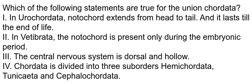 Which of the following statements are true for the union chordata? I. In Urochordata, notochord extends from head to tail. And it lasts till the end of life. II. In Vetibrata, the notochord is present only during the embryonic period. III. The central nervous system is dorsal and hollow. IV. Chordata is divided into three suborders Hemichordata, Tunicaeta and Cephalochordata.