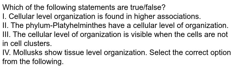 Which of the following statements are true/false? I. Cellular level organization is found in higher associations. II. The phylum-Platyhelminthes have a cellular level of organization. III. The cellular level of organization is visible when the cells are not in cell clusters. IV. Mollusks show tissue level organization. Select the correct option from the following.