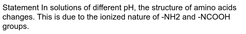 Statement In solutions of different pH, the structure of amino acids changes. This is due to the ionized nature of -NH2 and -NCOOH groups.