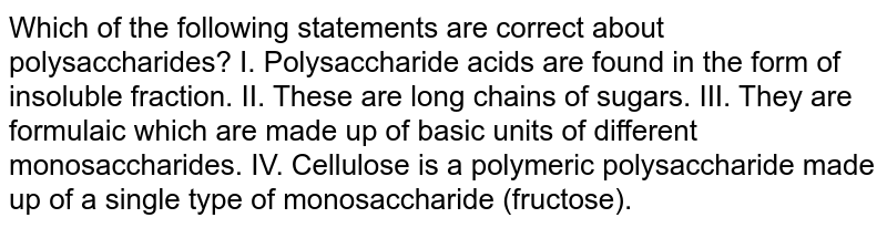 Which of the following statements are correct about polysaccharides? I. Polysaccharide acids are found in the form of insoluble fraction. II. These are long chains of sugars. III. They are formulaic which are made up of basic units of different monosaccharides. IV. Cellulose is a polymeric polysaccharide made up of a single type of monosaccharide (fructose).