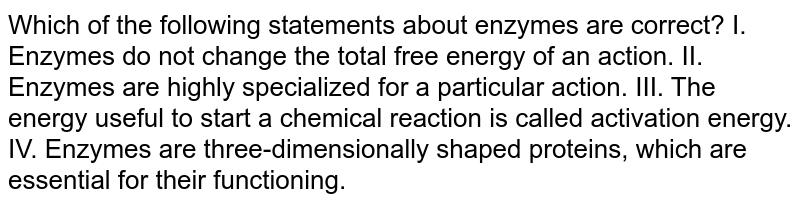 Which of the following statements about enzymes are correct? I. Enzymes do not change the total free energy of an action. II. Enzymes are highly specialized for a particular action. III. The energy useful to start a chemical reaction is called activation energy. IV. Enzymes are three-dimensionally shaped proteins, which are essential for their functioning.