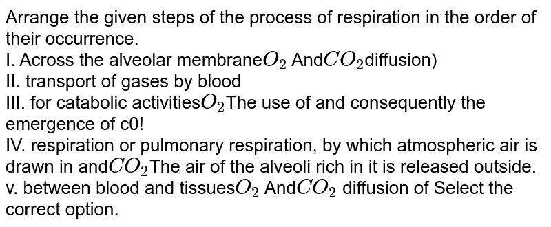Arrange the given steps of the process of respiration in the order of their occurrence. I. Across the alveolar membrane O_2 and CO_2 diffusion) II. transport of gases by blood III. for catabolic activities O_2 The use of and consequently the emergence of c0,! IV. respiration or pulmonary respiration, by which atmospheric air is drawn in and CO_2 The air of the alveolar rich in it is released outside. v. between blood and tissues O_2 and CO_2 diffusion of Select the correct option.