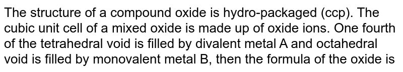 The structure of a compound oxide is hydro-packed (ccp). The cubic unit cell of a mixed oxide is made up of oxide ions. One fourth of the tetrahedral void is filled by divalent metal A and octahedral void is filled by monovalent metal B, then the formula of the oxide is