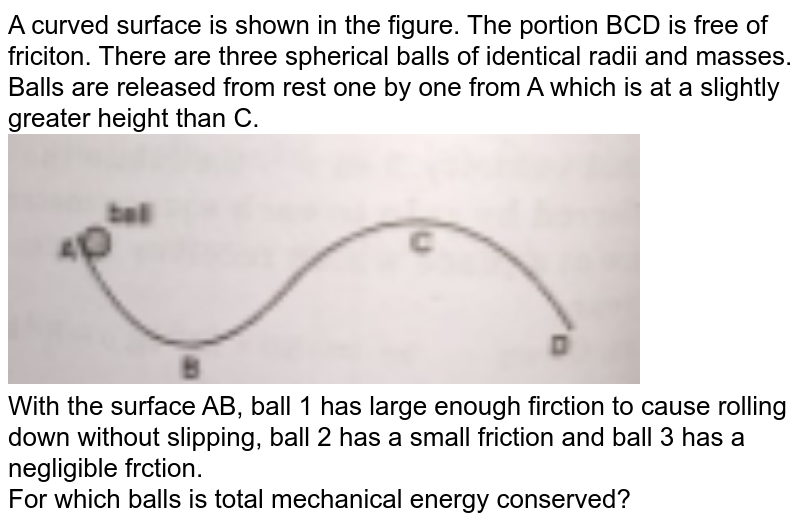A curved surface is shown in the figure. The portion BCD is free of friciton. There are three spherical balls of identical radii and masses. Balls are released from rest one by one from A which is at a slightly greater height than C. <br> <img src="https://doubtnut-static.s.llnwi.net/static/physics_images/MBD_ASK_PHY_XI_U04_C06_S04_036_Q01.png" width="80%"> <br> With the surface AB, ball 1 has large enough firction to cause rolling down without slipping, ball 2 has a small friction and ball 3 has a negligible frction. <br> For which balls is total mechanical energy conserved? 