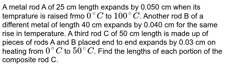 A metal rod A of 25 cm length expands by 0.050 cm when its temprature is raised frmo `0^@C` to `100^@C`. Another rod B of a different metal of length 40 cm expands by 0.040 cm for the same rise in temperature. A third rod C of 50 cm length is made up of pieces of rods A and B placed end to end expands by 0.03 cm on heating from `0^@C` to `50^@C`. Find the lengths of each portion of the composite rod C.