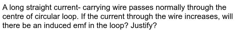 A long straight current- carrying wire passes normally through the centre of circular loop. If the current through the wire increases, will there be an induced emf in the loop? Justify?