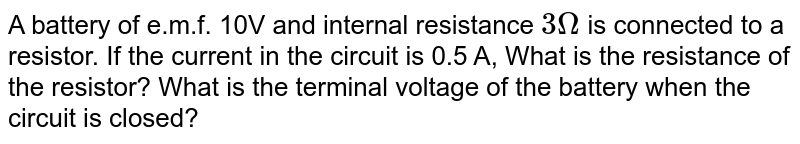 A battery of e.m.f. 10V and internal resistance 3 Omega is connected to a resistor. If the current in the circuit is 0.5 A, What is the resistance of the resistor? What is the terminal voltage of the battery when the circuit is closed?