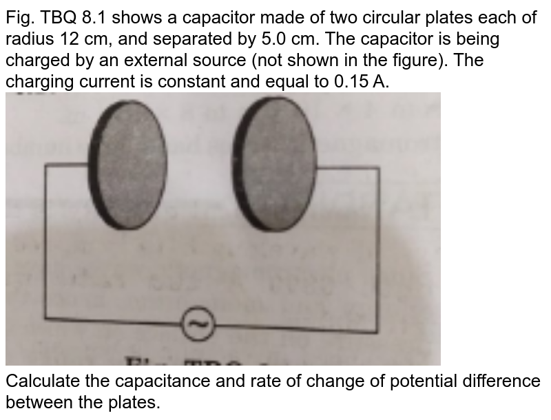 Fig. TBQ 8.1 shows a capacitor made of two circular plates each of radius 12 cm, and separated by 5.0 cm. The capacitor is being charged by an external source (not shown in the figure). The charging current is constant and equal to 0.15 A.<br><img src="https://doubtnut-static.s.llnwi.net/static/physics_images/MBD_ASK_PHY_XII_U05_C08_S02_001_Q01.png" width="80%"><br>Calculate the capacitance and rate of change of potential difference between the plates.