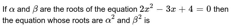 If `alpha` and `beta` are the roots of the equation `2x^2-3x + 4=0`, then the equation whose roots are `alpha^2` and `beta^2,` is