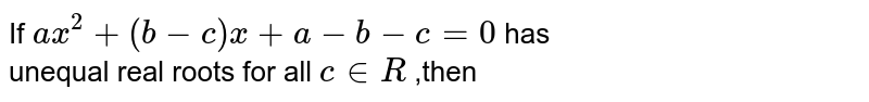 If `a x^2+(b-c)x+a-b-c=0`
has <br> unequal real roots for all `c in  R` ,then
