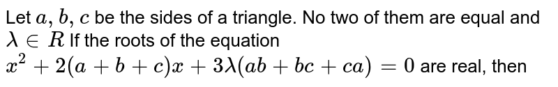 Let `a,b,c` be the sides of a triangle. No two of them are equal and `lambda in R`  If the roots of the equation  `x^2+2(a+b+c)x+3lambda(ab+bc+ca)=0` are real, then 