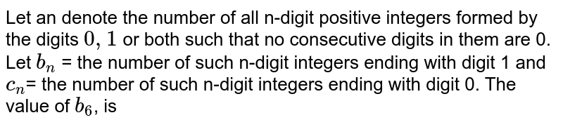 Let an denote the number of all n-digit positive integers formed by the digits 0, 1 or both such that no consecutive digits in them are 0. Let b_n = the number of such n-digit integers ending with digit 1 and c_n = the number of such n-digit integers ending with digit 0. The value of b_6 , is