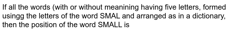 If all the words (with or without meaning) having five letters, formed
  using the letters of the word SMALL and arranged as in a dictionary; then the
  position of the word SMALL is :