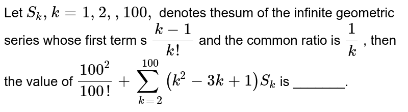 Let `S_k ,k=1,2, ,100 ,`
denotes thesum of the infinite geometric series whose first term s `(k-1)/(k !)`
and the common ratio is `1/k`
, then the value of `(100^2)/(100 !)+sum_(k=2)^(100)(k^2-3k+1)S_k`
is _______.