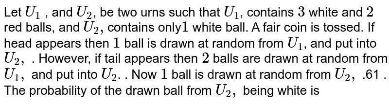 Let `U_1` , and `U_2`, be two urns such that `U_1`, contains `3` white and `2` red balls, and `U_2,`contains only`1` white ball. A fair coin is tossed. If head appears then `1` ball is drawn at random from `U_1`, and put into `U_2,` . However, if tail appears then `2` balls are drawn at random from `U_1,` and put into `U_2`. . Now `1` ball is drawn at random from `U_2,` .61 . The probability of the drawn ball from `U_2,` being white is